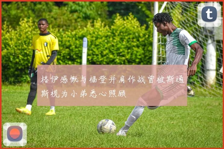 格伊感慨与福登并肩作战曾被斯通斯视为小弟悉心照顾