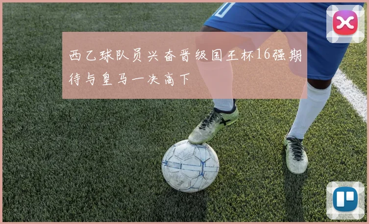 西乙球队员兴奋晋级国王杯16强期待与皇马一决高下