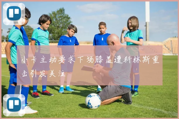 小卡主动要求下场膝盖遭科林斯重击引发关注