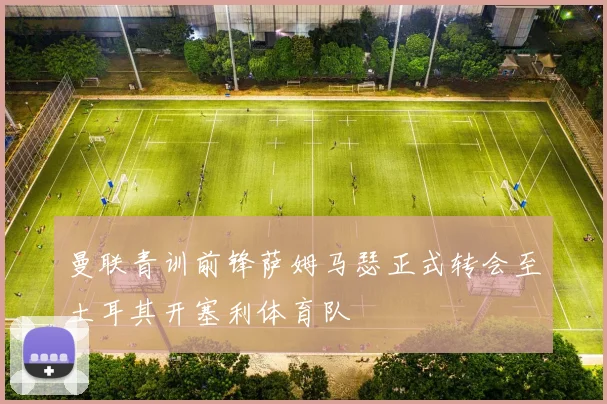 曼联青训前锋萨姆马瑟正式转会至土耳其开塞利体育队