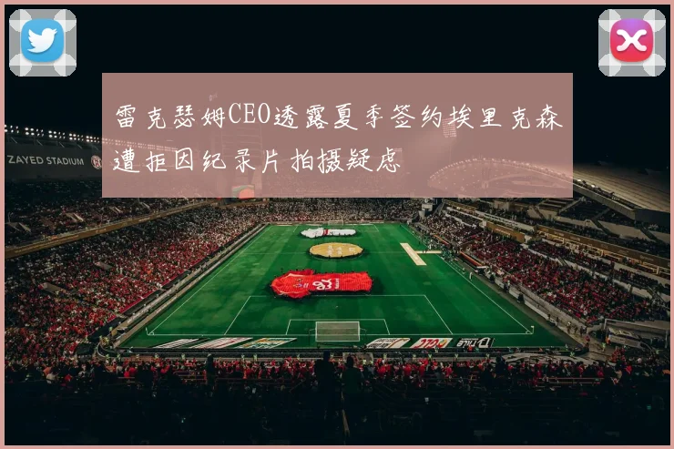 雷克瑟姆CEO透露夏季签约埃里克森遭拒因纪录片拍摄疑虑