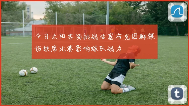 今日太阳客场挑战活塞布克因脚踝伤缺席比赛影响球队战力