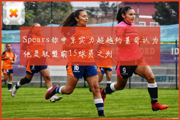 Spears称申京实力超越约基奇认为他是联盟前15球员之列