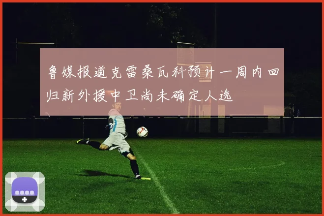鲁媒报道克雷桑瓦科预计一周内回归新外援中卫尚未确定人选