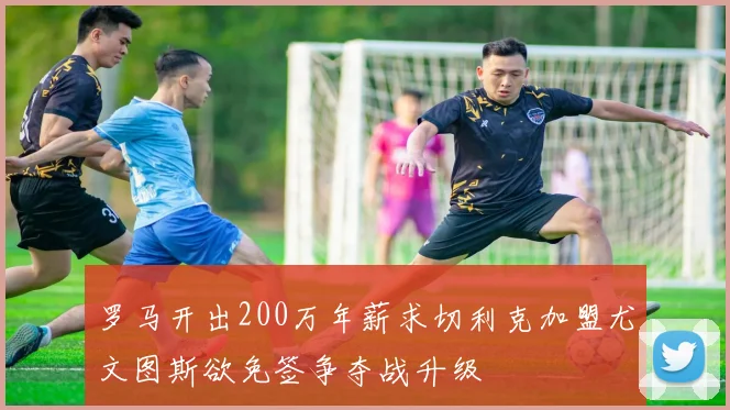 罗马开出200万年薪求切利克加盟尤文图斯欲免签争夺战升级