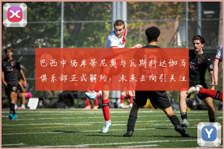 巴西中场库蒂尼奥与瓦斯科达伽马俱乐部正式解约，未来去向引关注