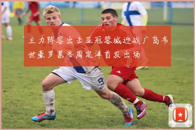 主力阵容出击亚冠蓉城迎战广岛韦世豪罗慕洛周定洋首发出场