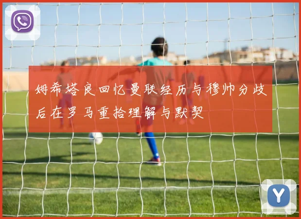 姆希塔良回忆曼联经历与穆帅分歧后在罗马重拾理解与默契