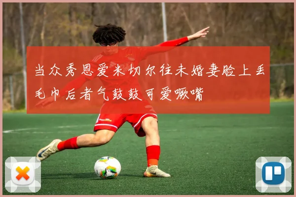 当众秀恩爱米切尔往未婚妻脸上丢毛巾后者气鼓鼓可爱噘嘴