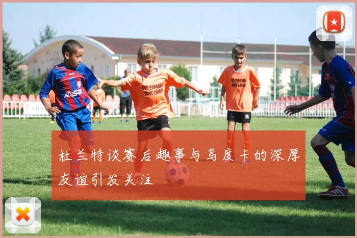 杜兰特谈赛后趣事与乌度卡的深厚友谊引发关注