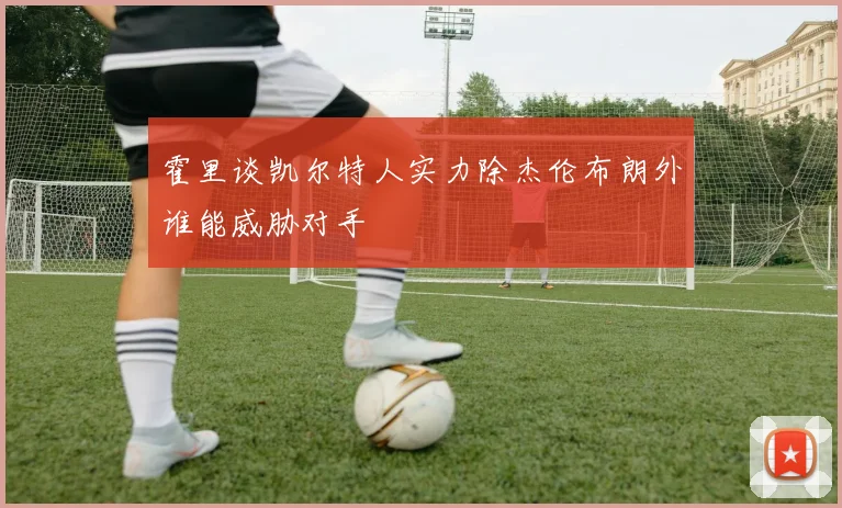 霍里谈凯尔特人实力除杰伦布朗外谁能威胁对手