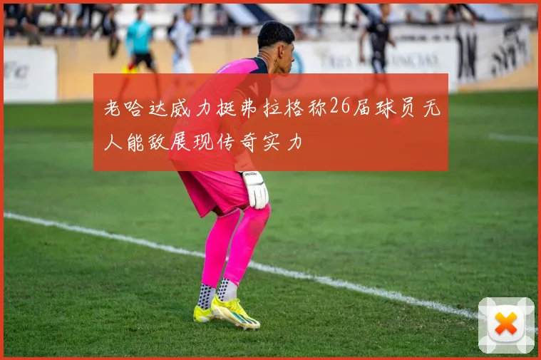 老哈达威力挺弗拉格称26届球员无人能敌展现传奇实力