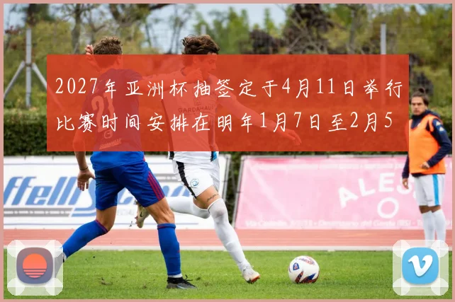 2027年亚洲杯抽签定于4月11日举行比赛时间安排在明年1月7日至2月5日