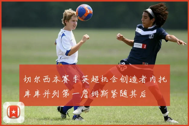 切尔西本赛季英超机会创造者内托库库并列第一詹姆斯紧随其后