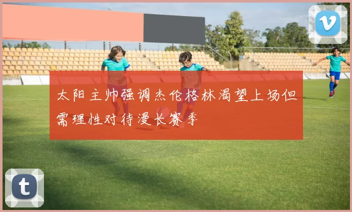 太阳主帅强调杰伦格林渴望上场但需理性对待漫长赛季