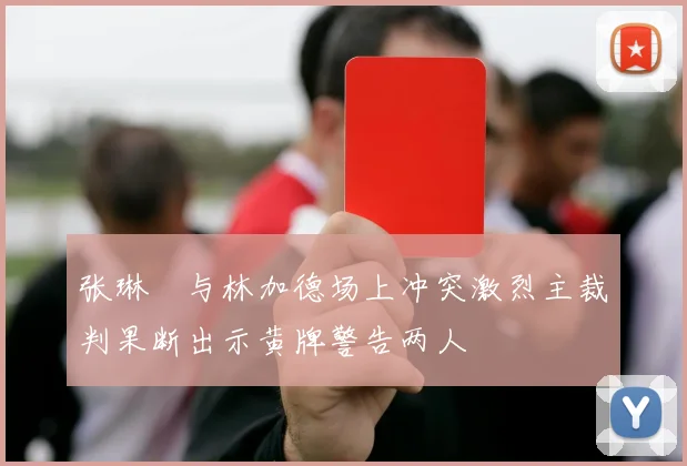 张琳芃与林加德场上冲突激烈主裁判果断出示黄牌警告两人