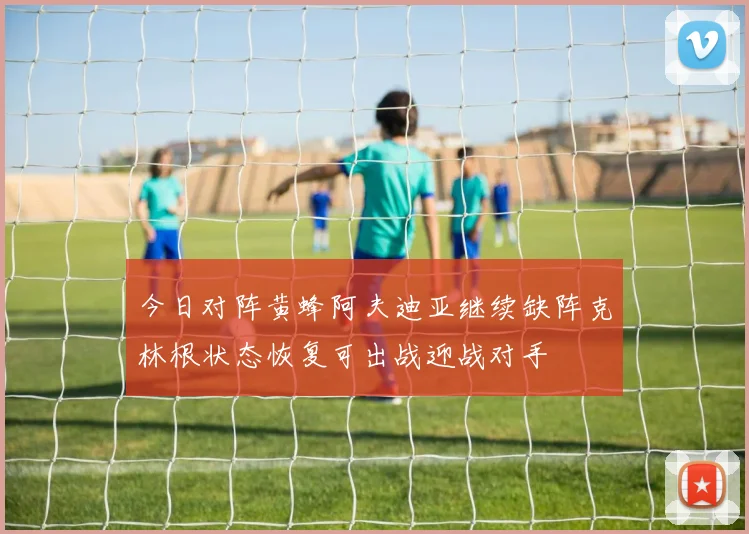 今日对阵黄蜂阿夫迪亚继续缺阵克林根状态恢复可出战迎战对手