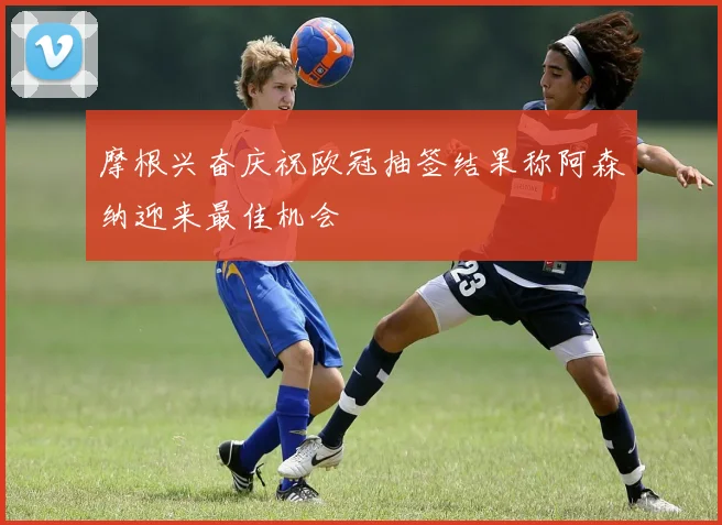 摩根兴奋庆祝欧冠抽签结果称阿森纳迎来最佳机会