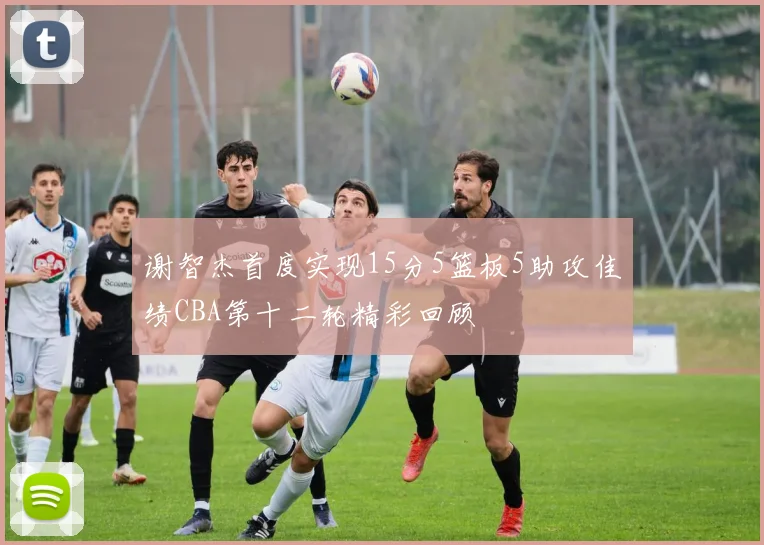 谢智杰首度实现15分5篮板5助攻佳绩CBA第十二轮精彩回顾