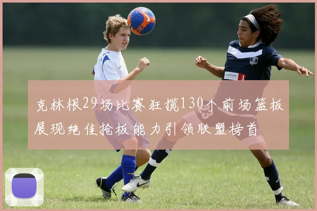 克林根29场比赛狂揽130个前场篮板展现绝佳抢板能力引领联盟榜首