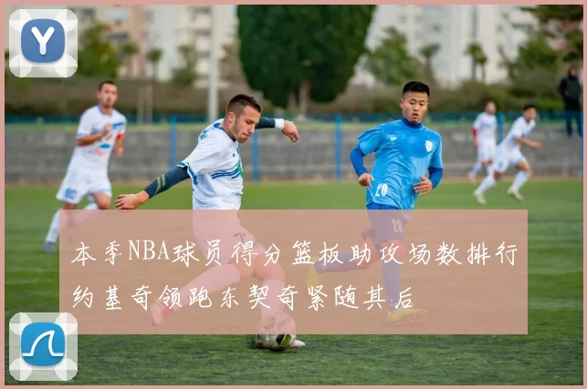 本季NBA球员得分篮板助攻场数排行约基奇领跑东契奇紧随其后