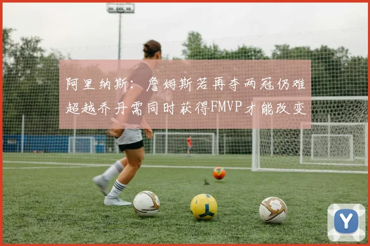 阿里纳斯：詹姆斯若再夺两冠仍难超越乔丹需同时获得FMVP才能改变局面