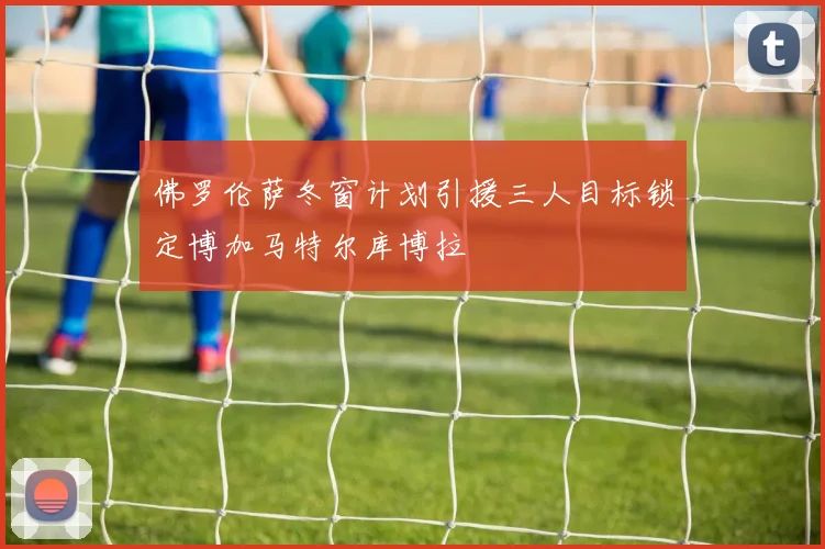 佛罗伦萨冬窗计划引援三人目标锁定博加马特尔库博拉
