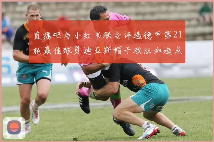 直播吧与小红书联合评选德甲第21轮最佳球员迪亚斯帽子戏法加造点独造五球