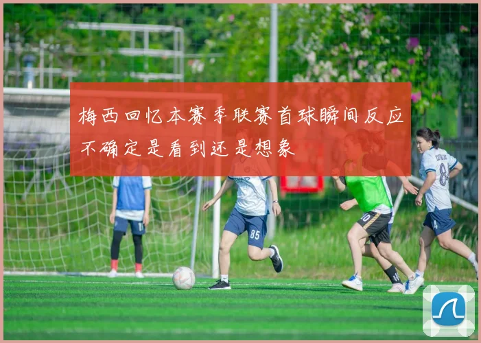梅西回忆本赛季联赛首球瞬间反应不确定是看到还是想象