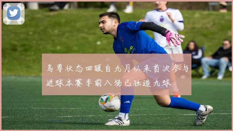 乌尊状态回暖自九月以来首次参与进球本赛季前八场已独造九球