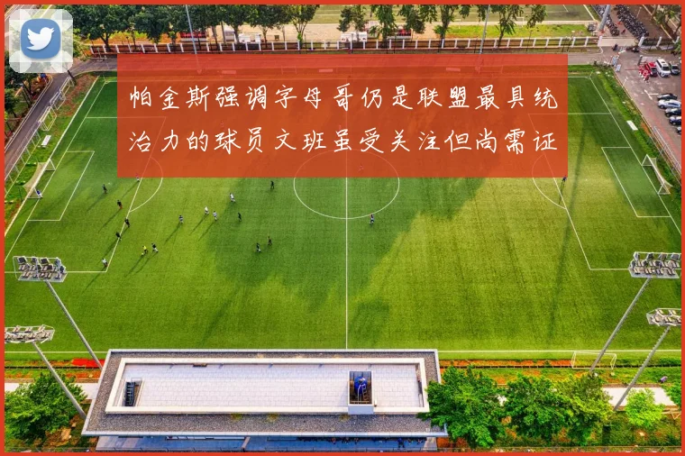 帕金斯强调字母哥仍是联盟最具统治力的球员文班虽受关注但尚需证明自己