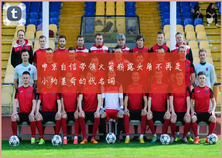 申京自信带领火箭崭露头角不再是小约基奇的代名词