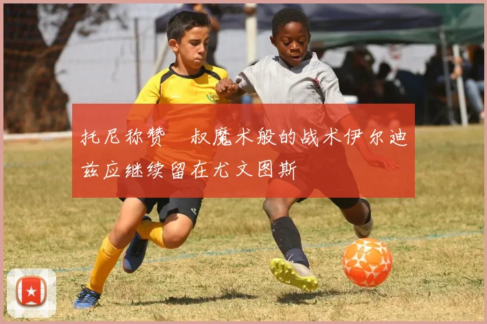 托尼称赞囧叔魔术般的战术伊尔迪兹应继续留在尤文图斯