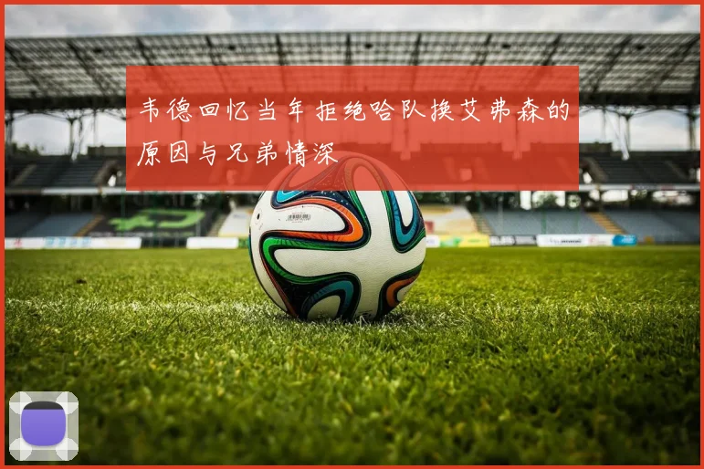 韦德回忆当年拒绝哈队换艾弗森的原因与兄弟情深
