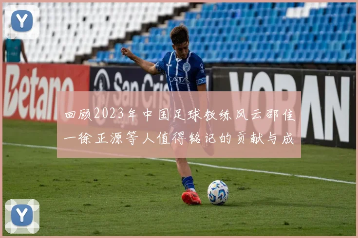 回顾2023年中国足球教练风云邵佳一徐正源等人值得铭记的贡献与成就
