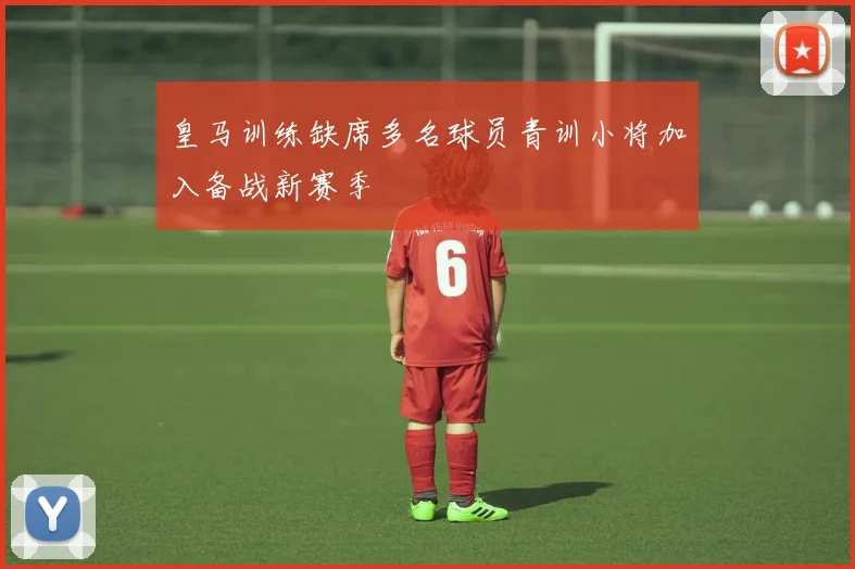 皇马训练缺席多名球员青训小将加入备战新赛季
