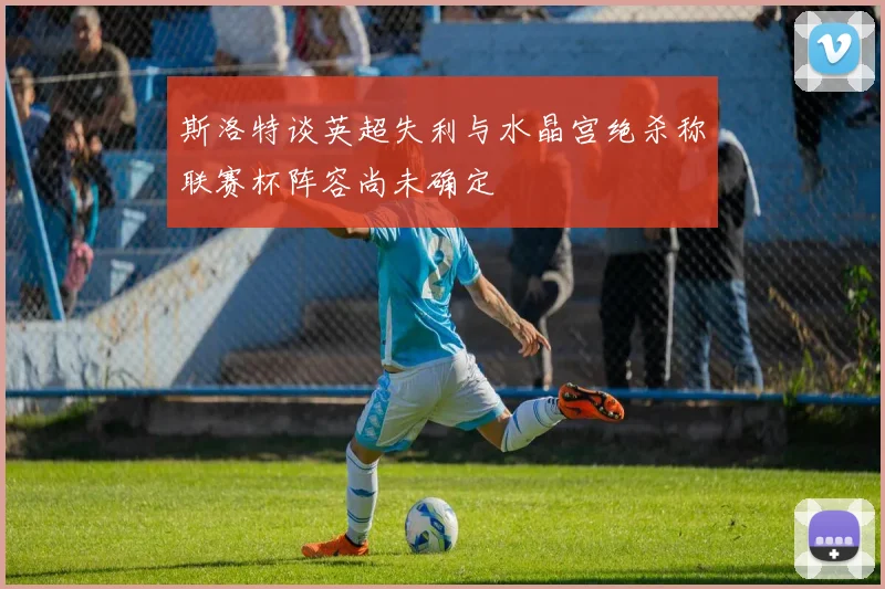 斯洛特谈英超失利与水晶宫绝杀称联赛杯阵容尚未确定