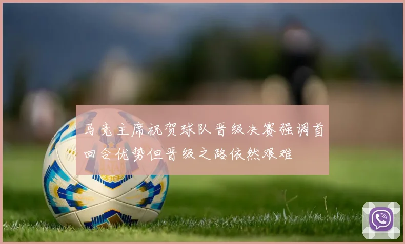 马竞主席祝贺球队晋级决赛强调首回合优势但晋级之路依然艰难